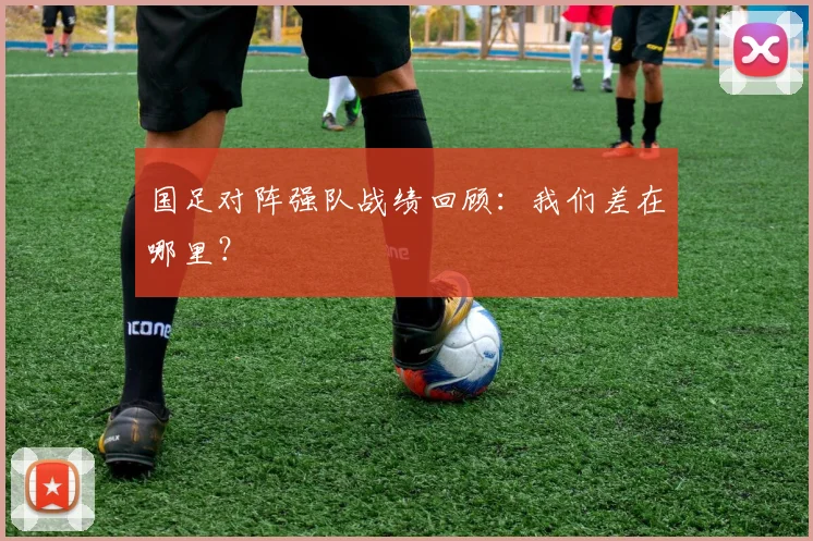 国足对阵强队战绩回顾：我们差在哪里？