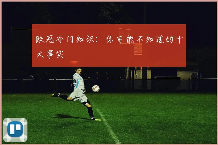 欧冠冷门知识：你可能不知道的十大事实