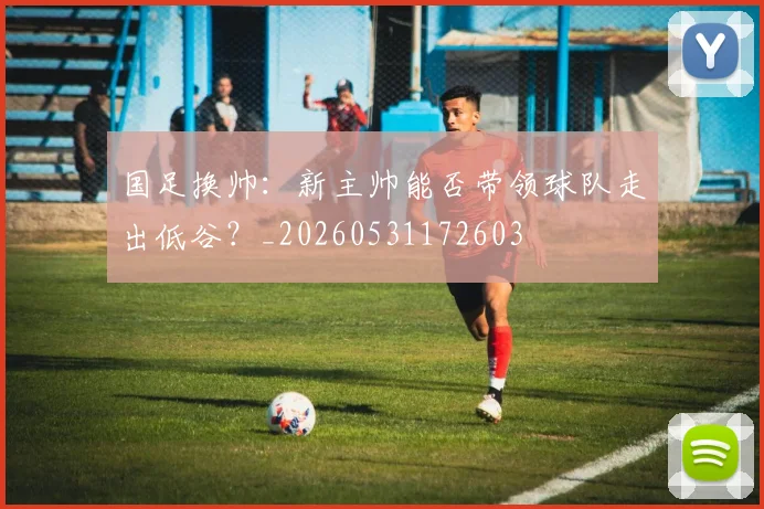 国足换帅：新主帅能否带领球队走出低谷？_20260531172603